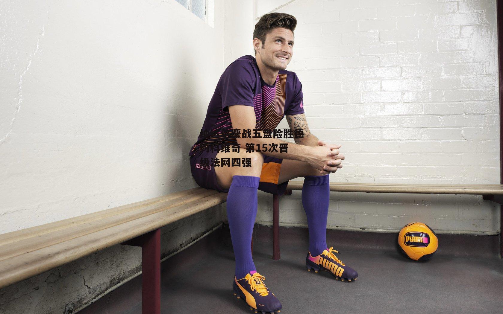 纳达尔鏖战五盘险胜德约科维奇 第15次晋级法网四强