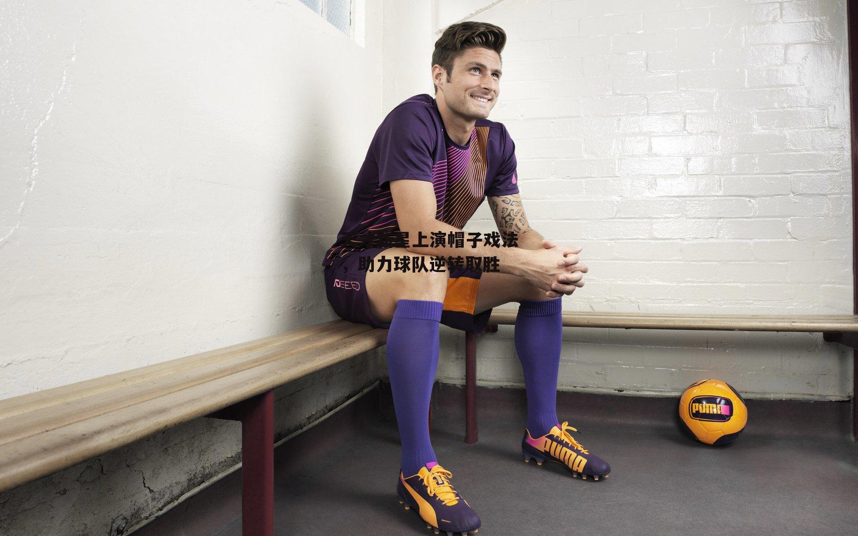 天才新星上演帽子戏法，助力球队逆转取胜